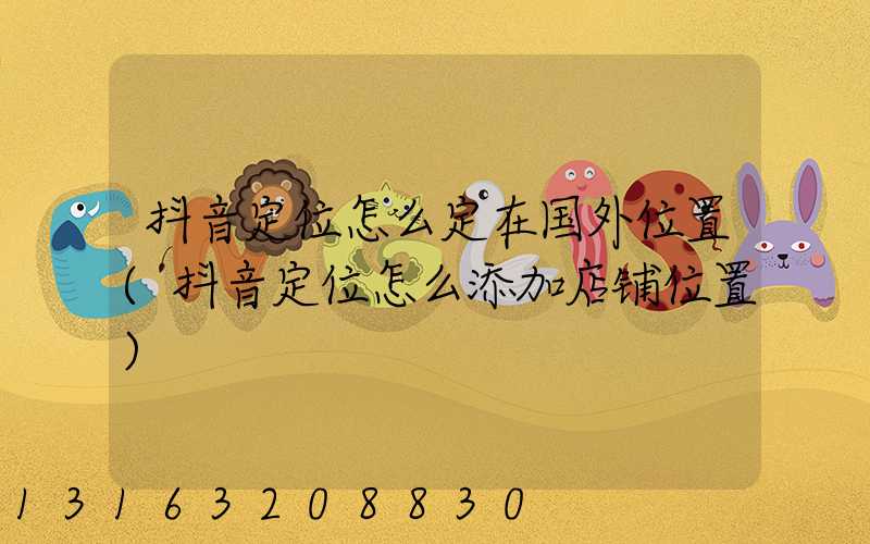 抖音定位怎么定在国外位置(抖音定位怎么添加店铺位置)