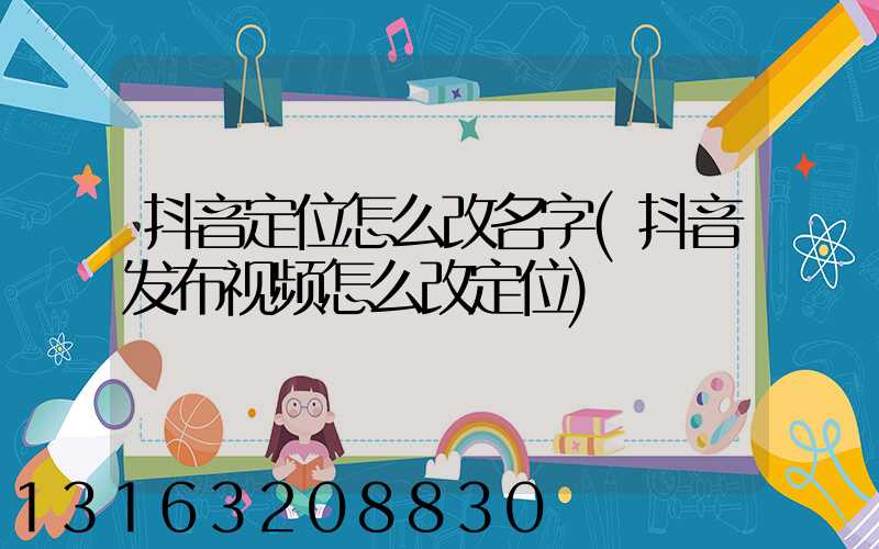 抖音定位怎么改名字(抖音发布视频怎么改定位)