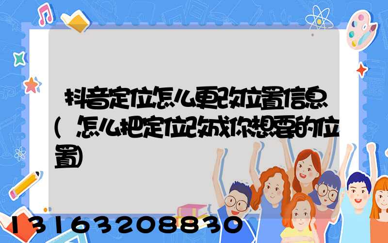 抖音定位怎么更改位置信息(怎么把定位改成你想要的位置)