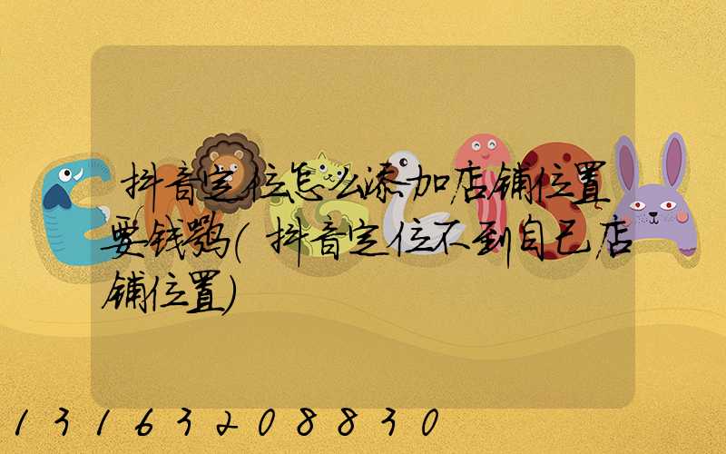 抖音定位怎么添加店铺位置要钱嘛(抖音定位不到自己店铺位置)