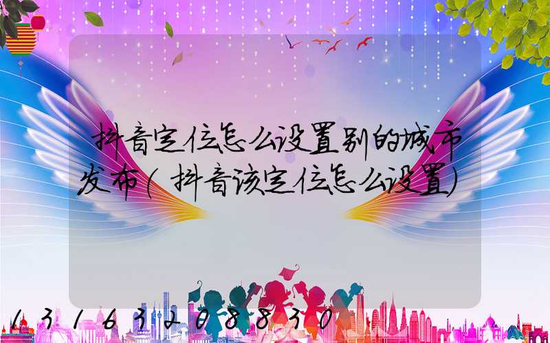 抖音定位怎么设置别的城市发布(抖音该定位怎么设置)