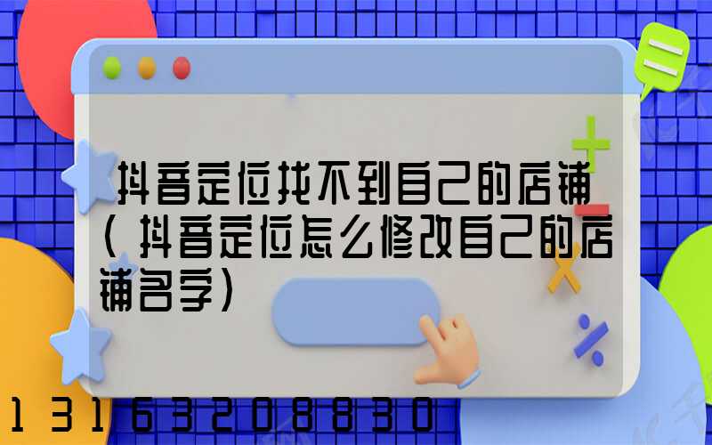 抖音定位找不到自己的店铺(抖音定位怎么修改自己的店铺名字)