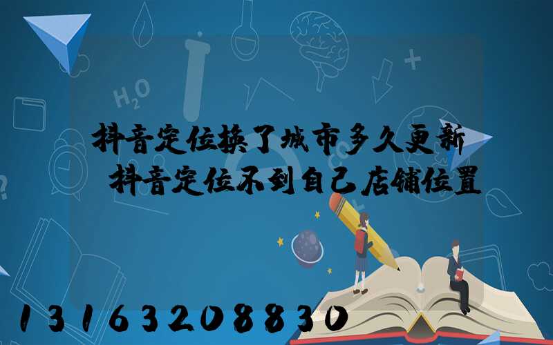 抖音定位换了城市多久更新(抖音定位不到自己店铺位置)
