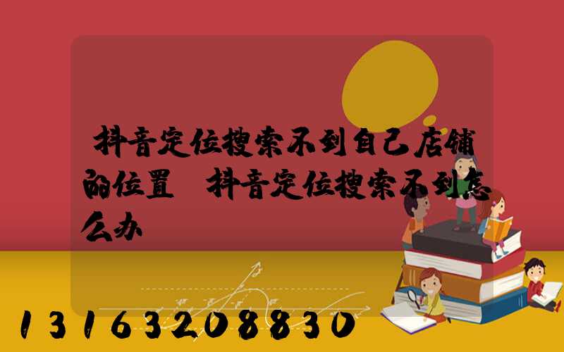 抖音定位搜索不到自己店铺的位置(抖音定位搜索不到怎么办)