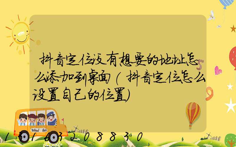 抖音定位没有想要的地址怎么添加到桌面(抖音定位怎么设置自己的位置)