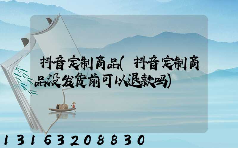 抖音定制商品(抖音定制商品没发货前可以退款吗)