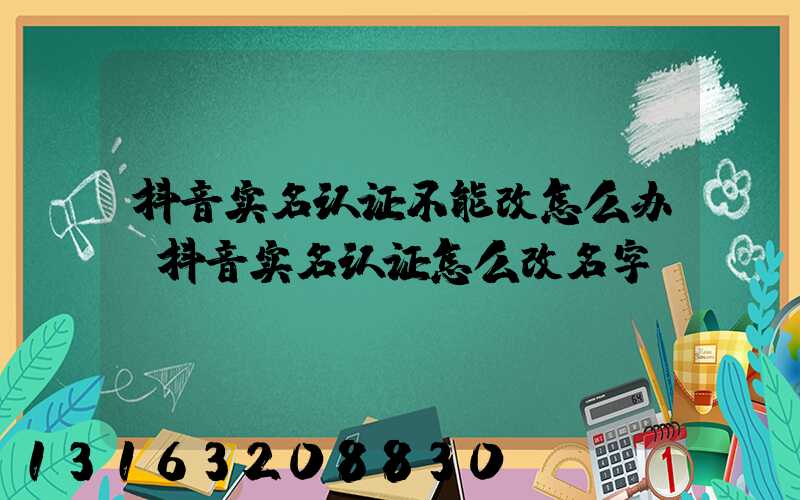 抖音实名认证不能改怎么办(抖音实名认证怎么改名字)