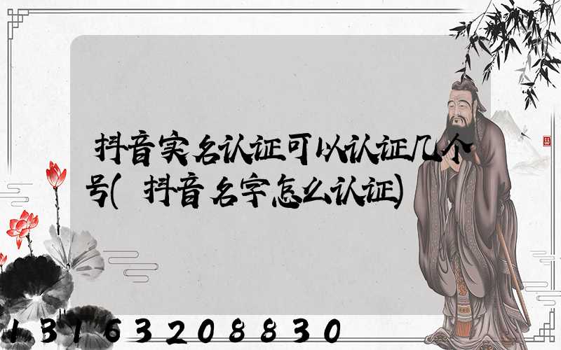 抖音实名认证可以认证几个号(抖音名字怎么认证)