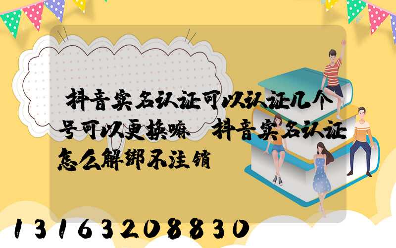 抖音实名认证可以认证几个号可以更换嘛(抖音实名认证怎么解绑不注销)