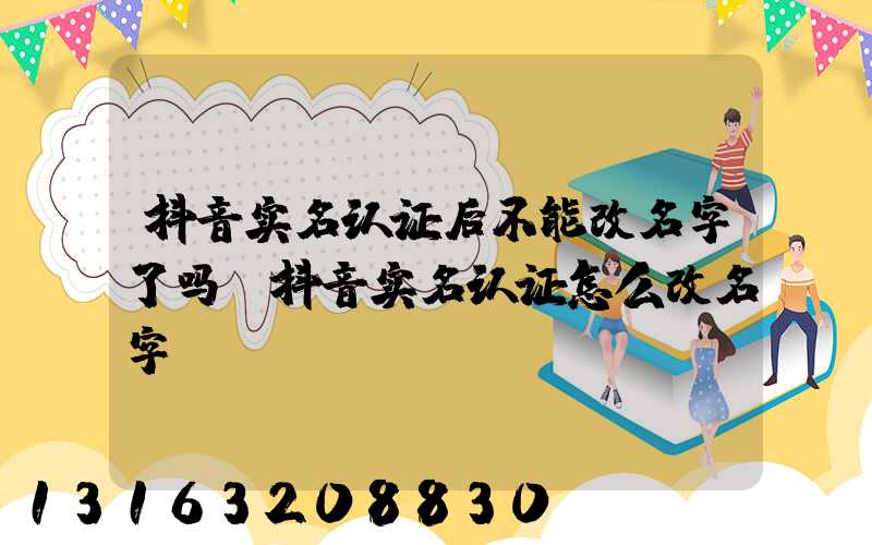 抖音实名认证后不能改名字了吗(抖音实名认证怎么改名字)