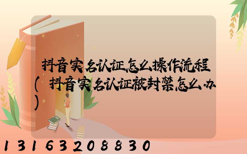 抖音实名认证怎么操作流程(抖音实名认证被封禁怎么办)