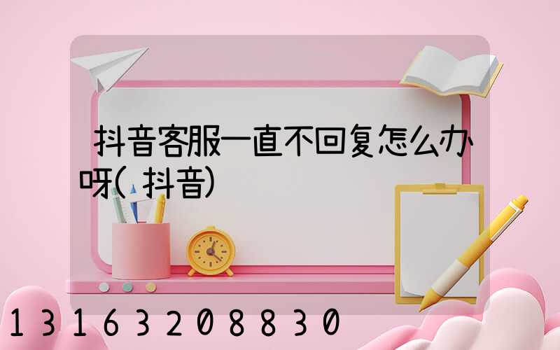 抖音客服一直不回复怎么办呀(抖音)