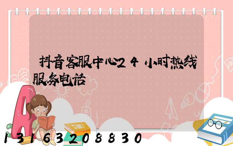 抖音客服中心24小时热线服务电话