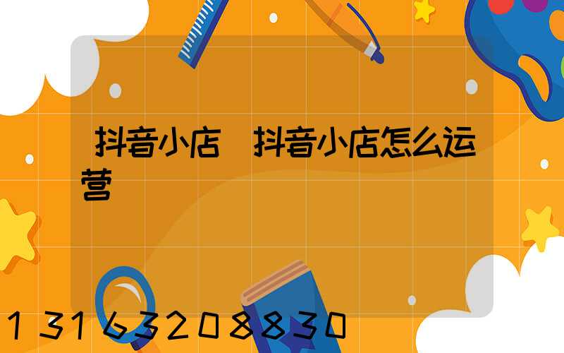 抖音小店(抖音小店怎么运营)
