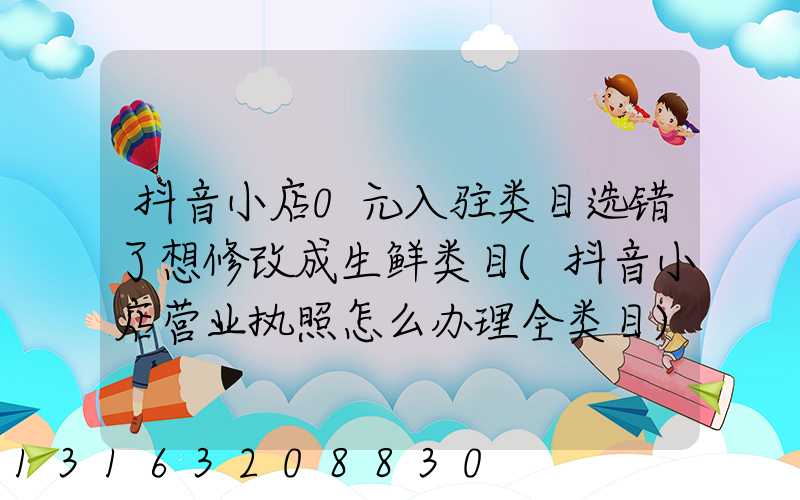 抖音小店0元入驻类目选错了想修改成生鲜类目(抖音小店营业执照怎么办理全类目)