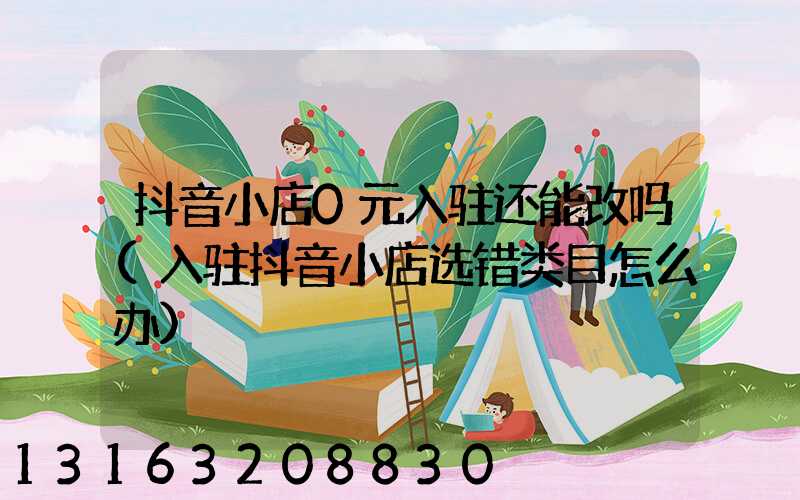 抖音小店0元入驻还能改吗(入驻抖音小店选错类目怎么办)