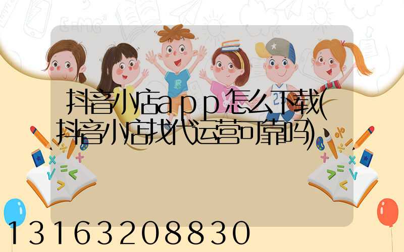 抖音小店app怎么下载(抖音小店找代运营可靠吗)
