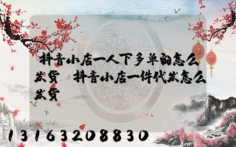 抖音小店一人下多单的怎么发货(抖音小店一件代发怎么发货)
