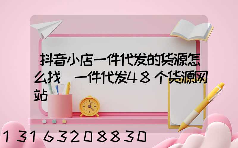 抖音小店一件代发的货源怎么找(一件代发48个货源网站)