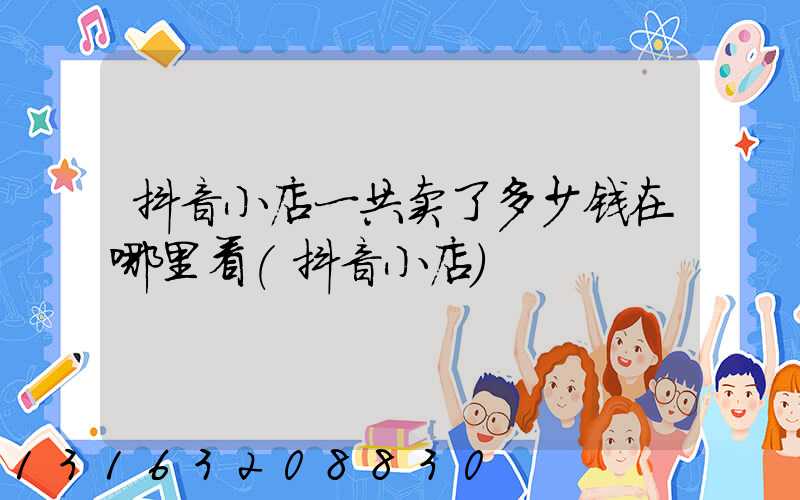 抖音小店一共卖了多少钱在哪里看(抖音小店)