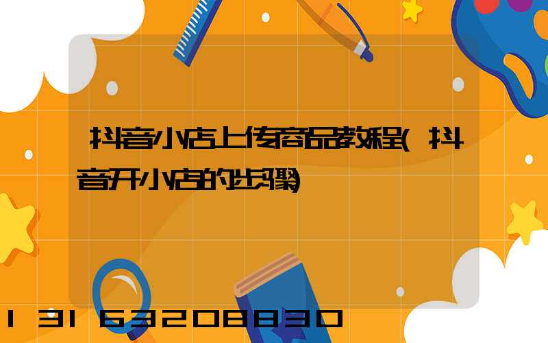 抖音小店上传商品教程(抖音开小店的步骤)