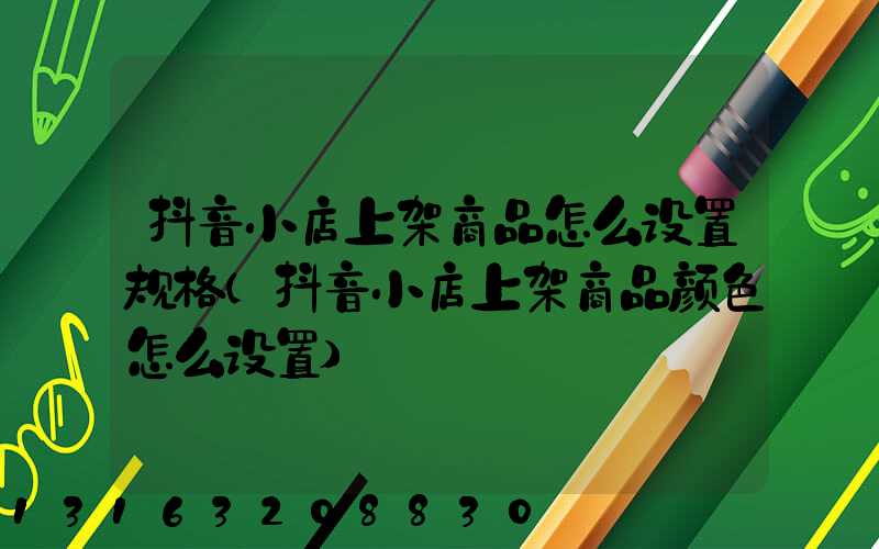 抖音小店上架商品怎么设置规格(抖音小店上架商品颜色怎么设置)
