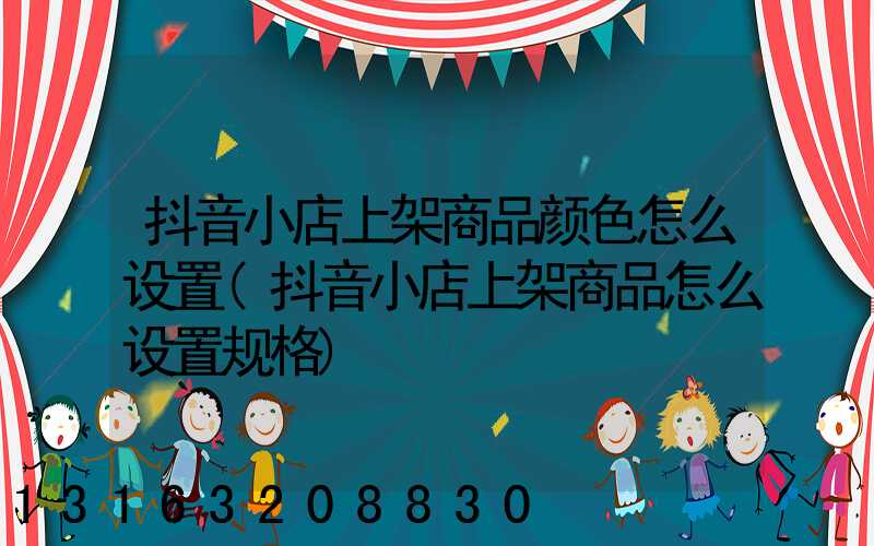 抖音小店上架商品颜色怎么设置(抖音小店上架商品怎么设置规格)