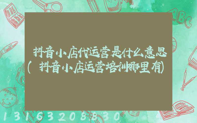 抖音小店代运营是什么意思(抖音小店运营培训哪里有)