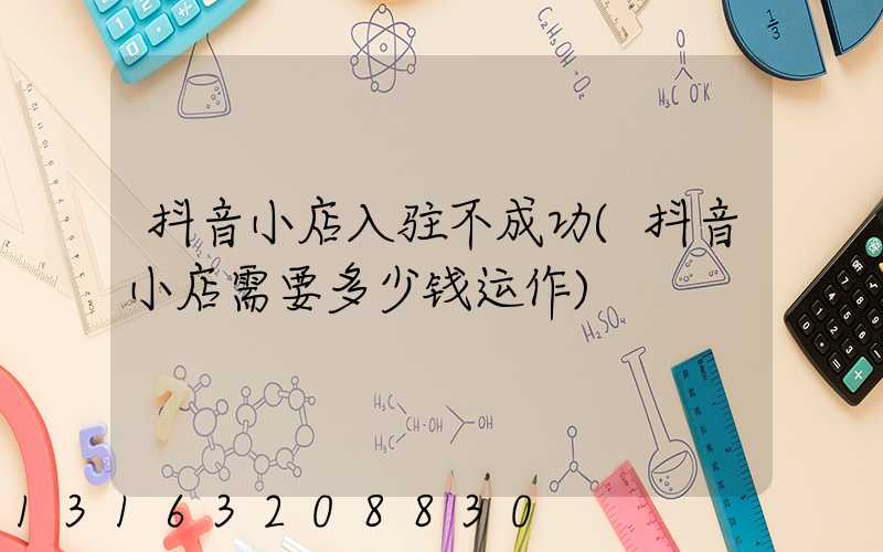 抖音小店入驻不成功(抖音小店需要多少钱运作)