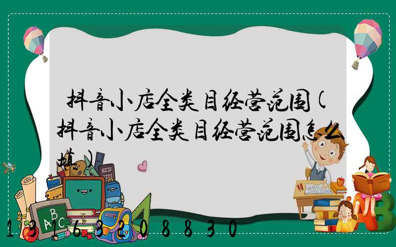 抖音小店全类目经营范围(抖音小店全类目经营范围怎么填)