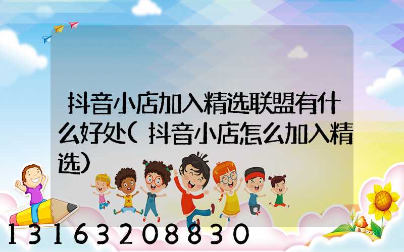 抖音小店加入精选联盟有什么好处(抖音小店怎么加入精选)