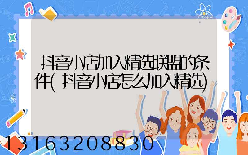 抖音小店加入精选联盟的条件(抖音小店怎么加入精选)