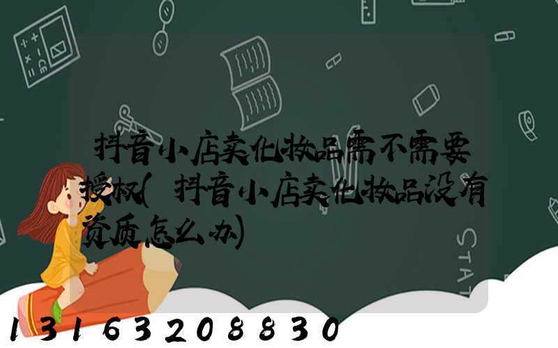 抖音小店卖化妆品需不需要授权(抖音小店卖化妆品没有资质怎么办)