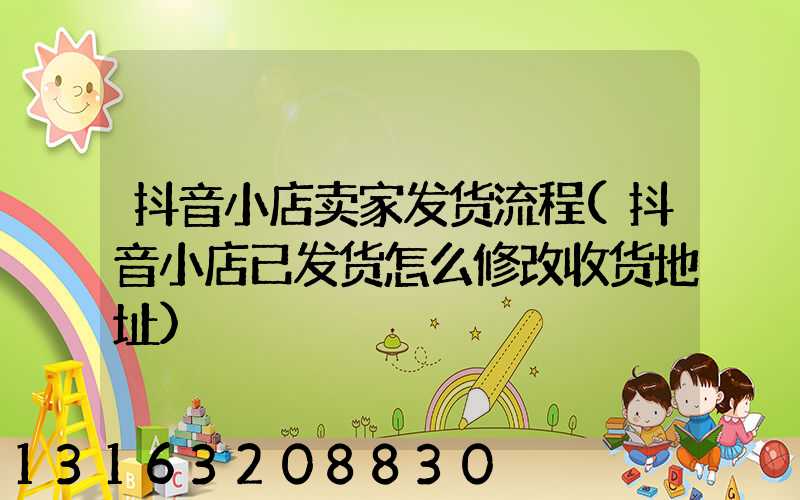 抖音小店卖家发货流程(抖音小店已发货怎么修改收货地址)