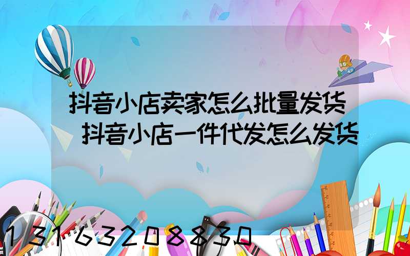 抖音小店卖家怎么批量发货(抖音小店一件代发怎么发货)