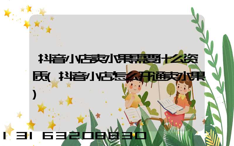 抖音小店卖水果需要什么资质(抖音小店怎么开通卖水果)