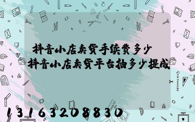 抖音小店卖货手续费多少(抖音小店卖货平台抽多少提成)