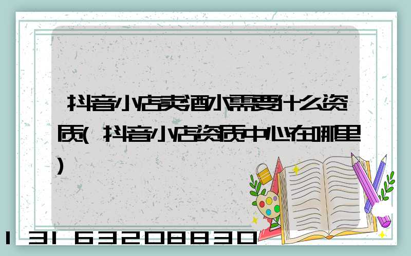 抖音小店卖酒水需要什么资质(抖音小店资质中心在哪里)