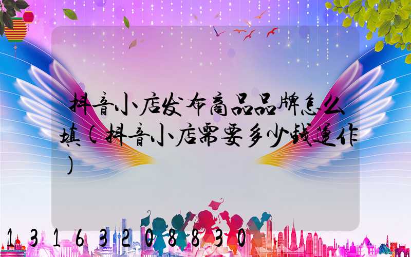 抖音小店发布商品品牌怎么填(抖音小店需要多少钱运作)