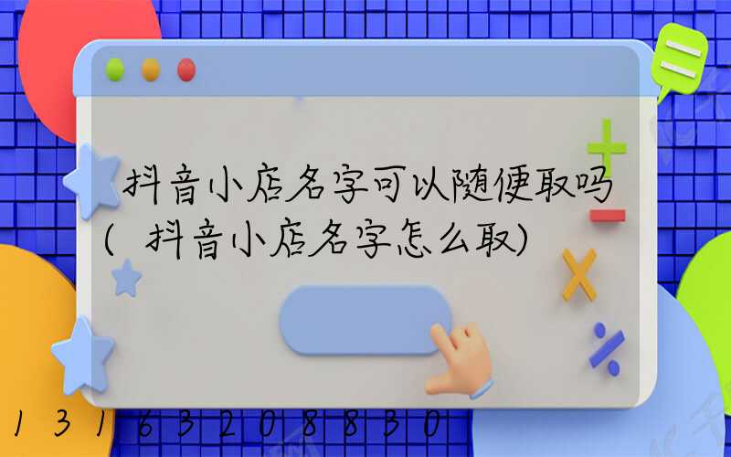 抖音小店名字可以随便取吗(抖音小店名字怎么取)