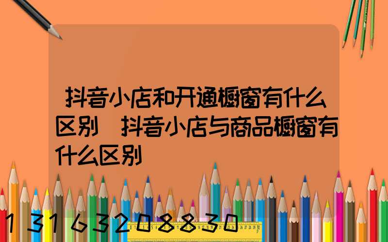 抖音小店和开通橱窗有什么区别(抖音小店与商品橱窗有什么区别)