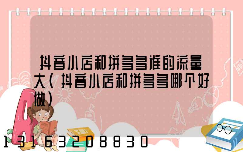 抖音小店和拼多多谁的流量大(抖音小店和拼多多哪个好做)