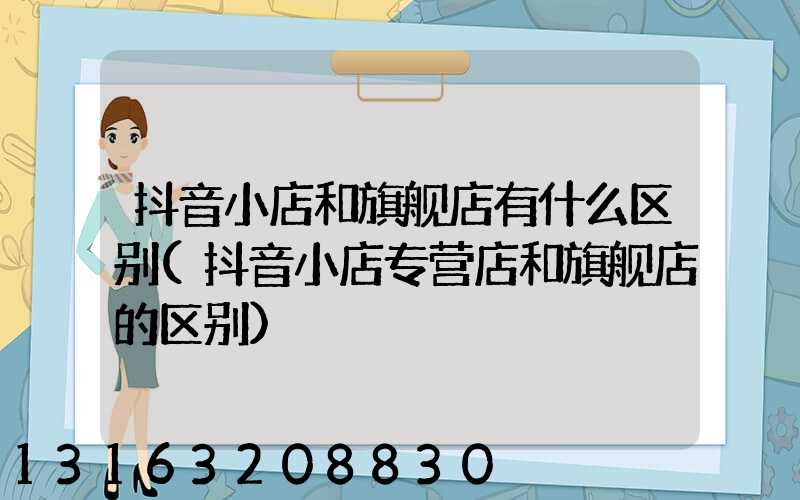 抖音小店和旗舰店有什么区别(抖音小店专营店和旗舰店的区别)