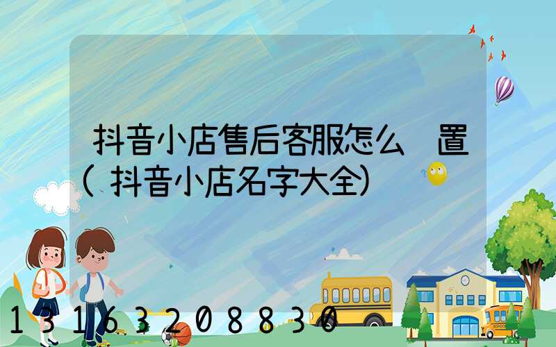 抖音小店售后客服怎么设置(抖音小店名字大全)