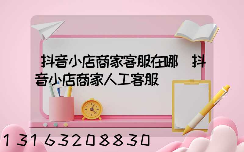 抖音小店商家客服在哪(抖音小店商家人工客服)