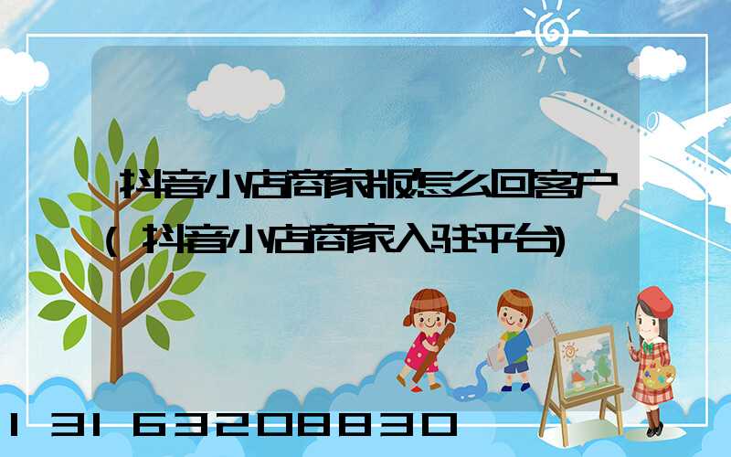 抖音小店商家版怎么回客户(抖音小店商家入驻平台)