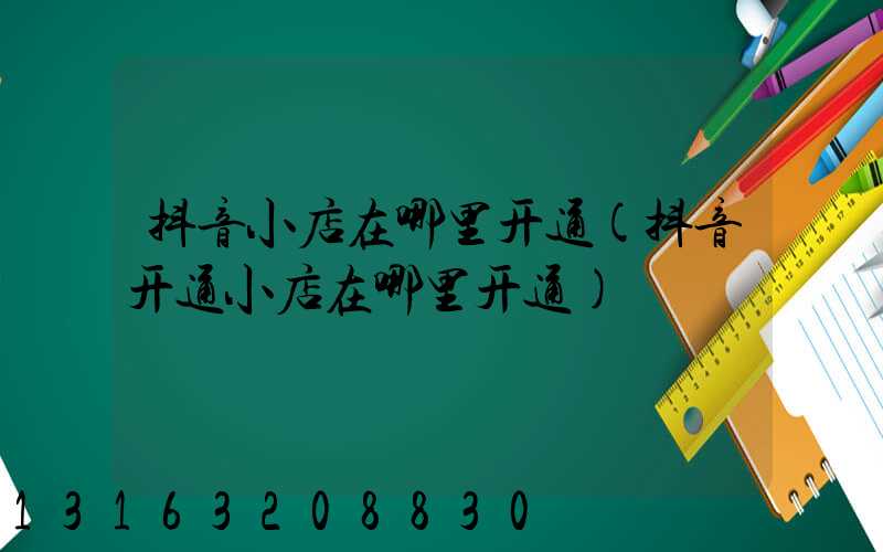 抖音小店在哪里开通(抖音开通小店在哪里开通)