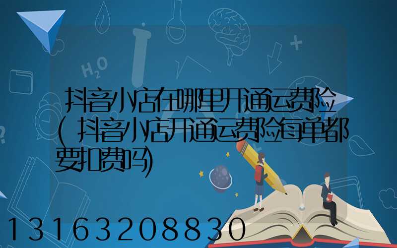 抖音小店在哪里开通运费险(抖音小店开通运费险每单都要扣费吗)