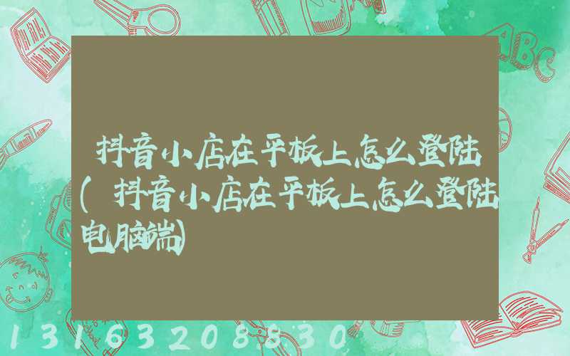 抖音小店在平板上怎么登陆(抖音小店在平板上怎么登陆电脑端)