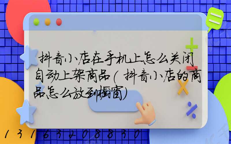 抖音小店在手机上怎么关闭自动上架商品(抖音小店的商品怎么放到橱窗)